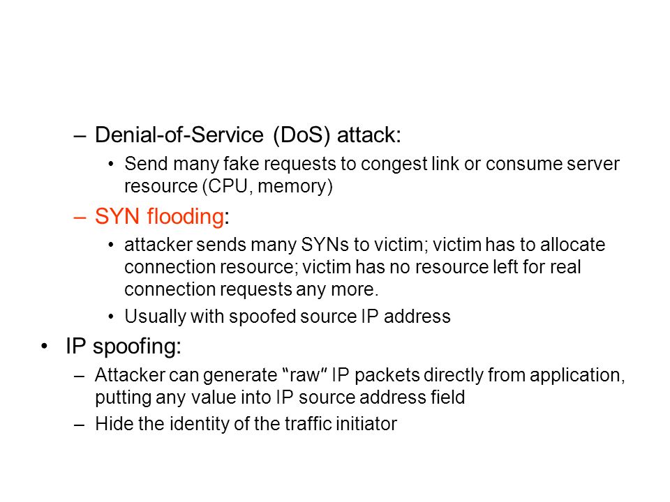 –Denial-of-Service (DoS) attack: Send many fake requests to congest link or consume server resource (CPU, memory) –SYN flooding: attacker sends many SYNs to victim; victim has to allocate connection resource; victim has no resource left for real connection requests any more.