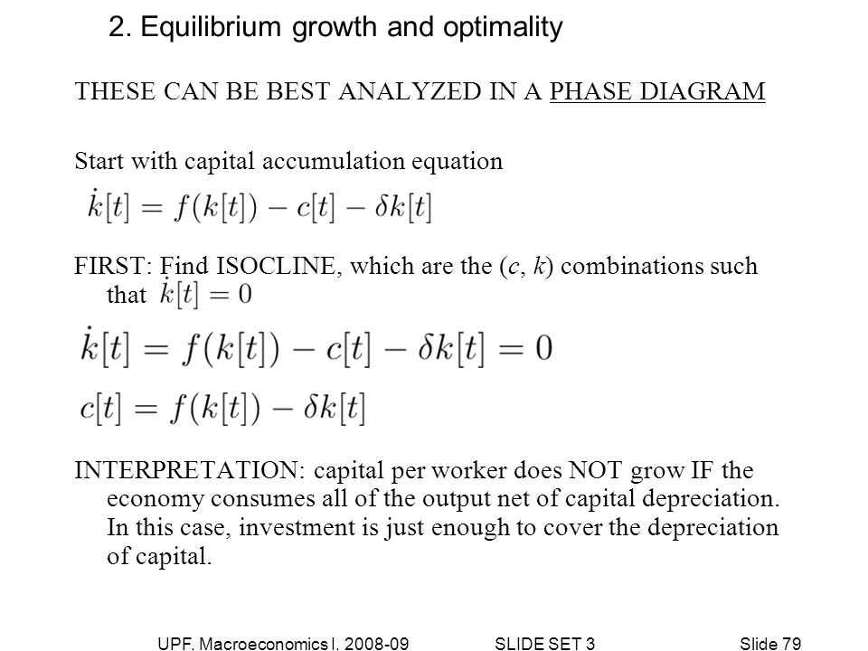 UPF, Macroeconomics I, SLIDE SET 3Slide 79 THESE CAN BE BEST ANALYZED IN A PHASE DIAGRAM Start with capital accumulation equation FIRST: Find ISOCLINE, which are the (c, k) combinations such that INTERPRETATION: capital per worker does NOT grow IF the economy consumes all of the output net of capital depreciation.