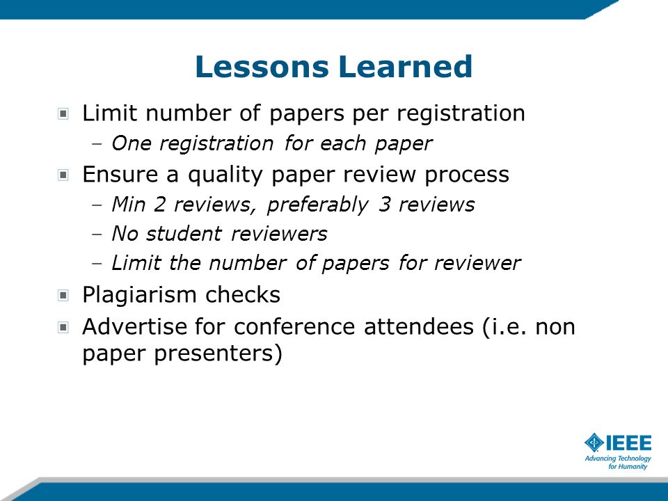Lessons Learned Limit number of papers per registration –One registration for each paper Ensure a quality paper review process –Min 2 reviews, preferably 3 reviews –No student reviewers –Limit the number of papers for reviewer Plagiarism checks Advertise for conference attendees (i.e.