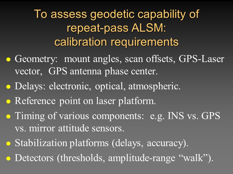 To assess geodetic capability of repeat-pass ALSM: calibration requirements Geometry: mount angles, scan offsets, GPS-Laser vector, GPS antenna phase center.