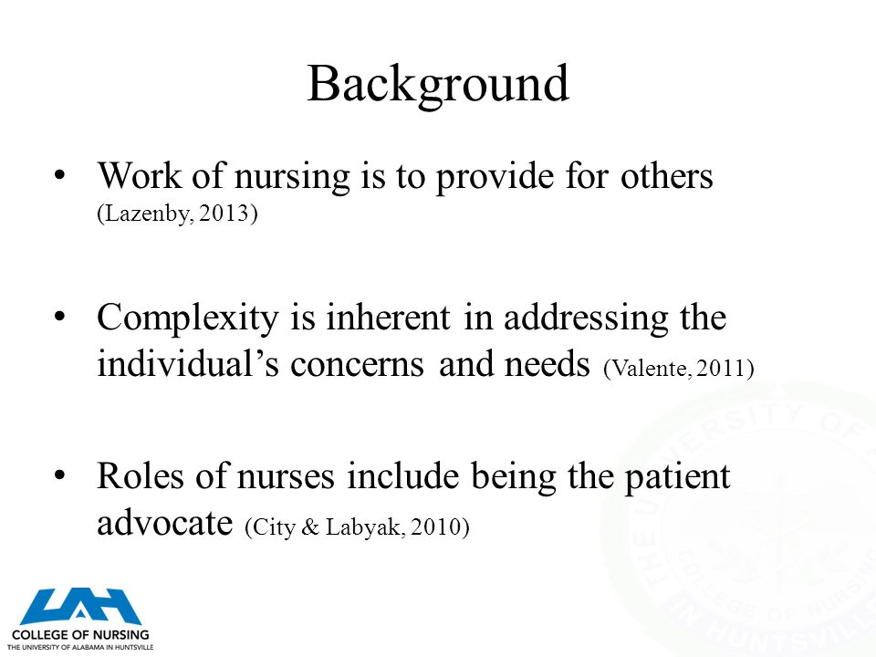 Background Work of nursing is to provide for others (Lazenby, 2013) Complexity is inherent in addressing the individual’s concerns and needs (Valente, 2011) Roles of nurses include being the patient advocate (City & Labyak, 2010)