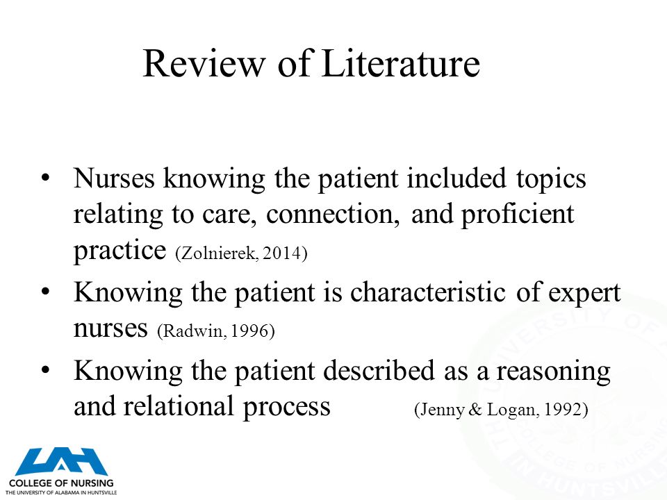 Review of Literature Nurses knowing the patient included topics relating to care, connection, and proficient practice (Zolnierek, 2014) Knowing the patient is characteristic of expert nurses (Radwin, 1996) Knowing the patient described as a reasoning and relational process (Jenny & Logan, 1992)