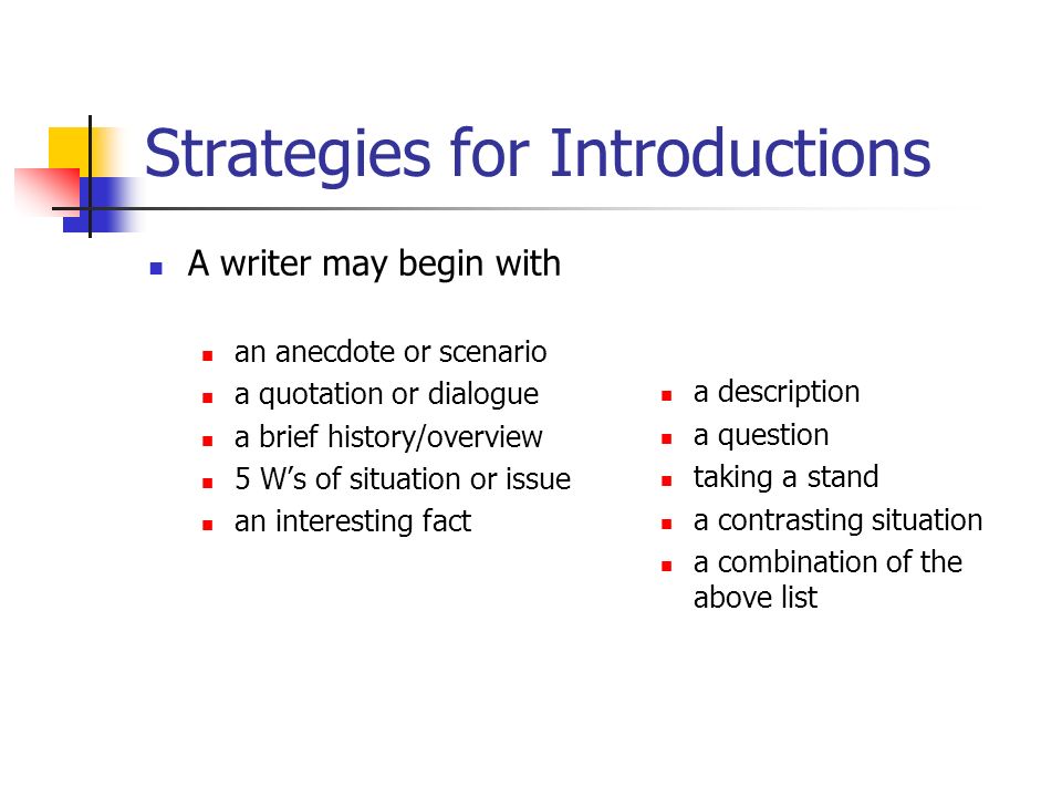 Strategies for Introductions A writer may begin with an anecdote or scenario a quotation or dialogue a brief history/overview 5 W’s of situation or issue an interesting fact a description a question taking a stand a contrasting situation a combination of the above list