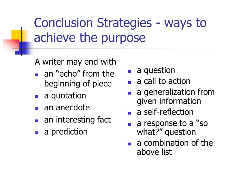 Conclusion Strategies - ways to achieve the purpose A writer may end with an echo from the beginning of piece a quotation an anecdote an interesting fact a prediction a question a call to action a generalization from given information a self-reflection a response to a so what question a combination of the above list
