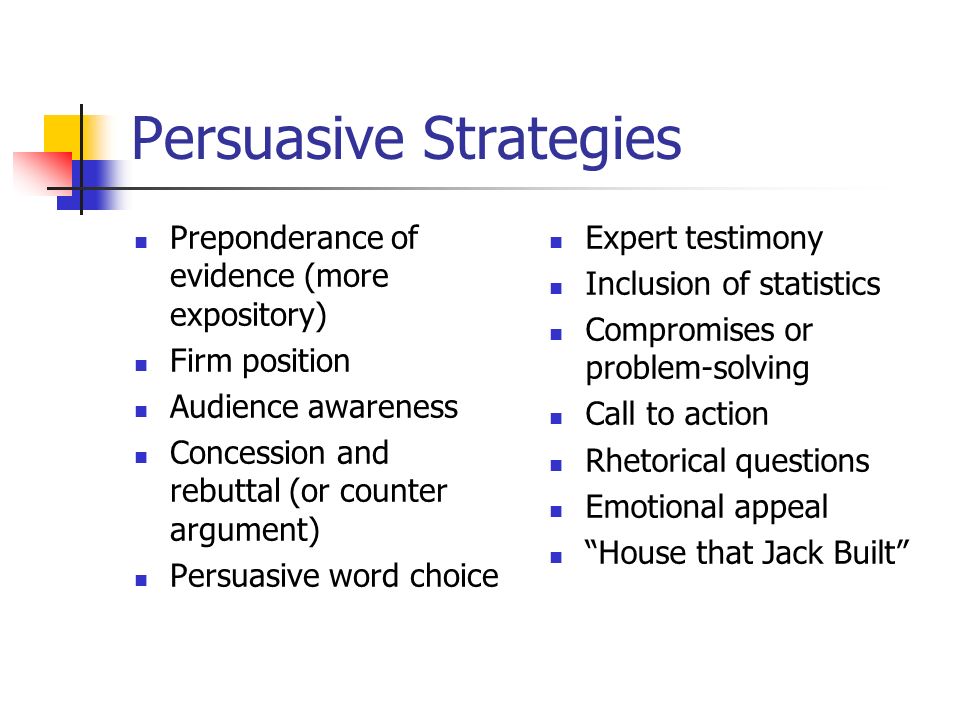 Persuasive Strategies Preponderance of evidence (more expository) Firm position Audience awareness Concession and rebuttal (or counter argument) Persuasive word choice Expert testimony Inclusion of statistics Compromises or problem-solving Call to action Rhetorical questions Emotional appeal House that Jack Built