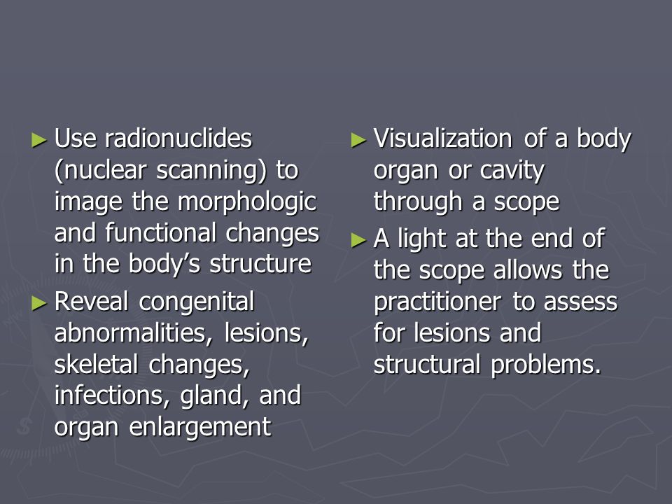 ► Use radionuclides (nuclear scanning) to image the morphologic and functional changes in the body’s structure ► Reveal congenital abnormalities, lesions, skeletal changes, infections, gland, and organ enlargement ► Visualization of a body organ or cavity through a scope ► A light at the end of the scope allows the practitioner to assess for lesions and structural problems.