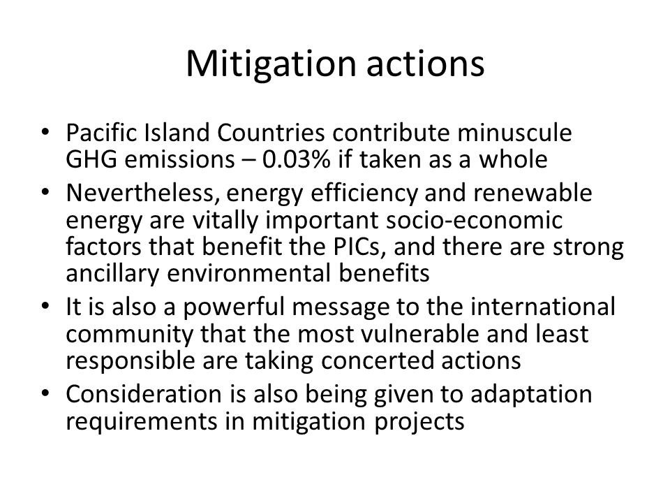 Mitigation actions Pacific Island Countries contribute minuscule GHG emissions – 0.03% if taken as a whole Nevertheless, energy efficiency and renewable energy are vitally important socio-economic factors that benefit the PICs, and there are strong ancillary environmental benefits It is also a powerful message to the international community that the most vulnerable and least responsible are taking concerted actions Consideration is also being given to adaptation requirements in mitigation projects