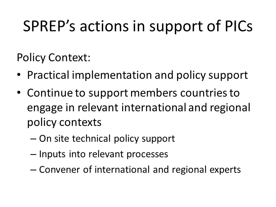 SPREP’s actions in support of PICs Policy Context: Practical implementation and policy support Continue to support members countries to engage in relevant international and regional policy contexts – On site technical policy support – Inputs into relevant processes – Convener of international and regional experts