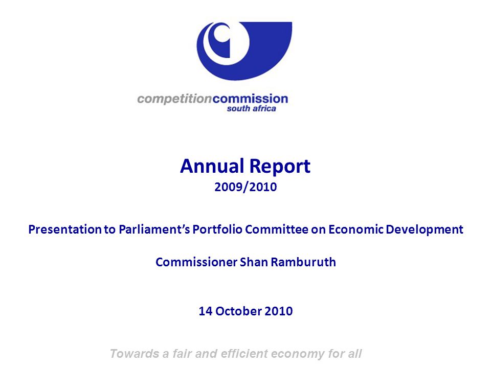 Towards a fair and efficient economy for all Annual Report 2009/2010 Presentation to Parliament’s Portfolio Committee on Economic Development Commissioner Shan Ramburuth 14 October 2010