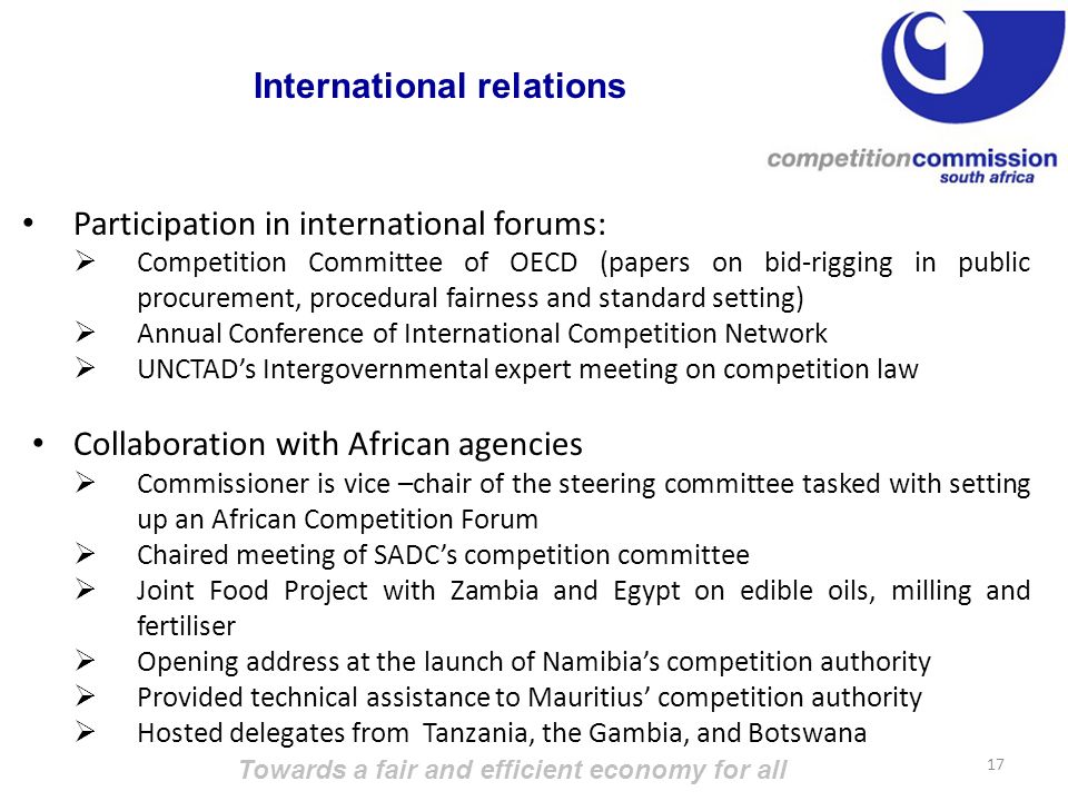 Participation in international forums:  Competition Committee of OECD (papers on bid-rigging in public procurement, procedural fairness and standard setting)  Annual Conference of International Competition Network  UNCTAD’s Intergovernmental expert meeting on competition law Collaboration with African agencies  Commissioner is vice –chair of the steering committee tasked with setting up an African Competition Forum  Chaired meeting of SADC’s competition committee  Joint Food Project with Zambia and Egypt on edible oils, milling and fertiliser  Opening address at the launch of Namibia’s competition authority  Provided technical assistance to Mauritius’ competition authority  Hosted delegates from Tanzania, the Gambia, and Botswana Towards a fair and efficient economy for all 17 International relations