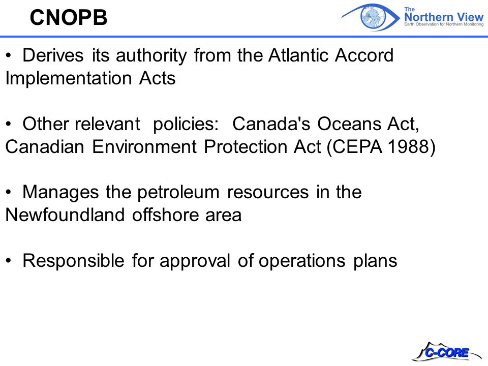 CNOPB Derives its authority from the Atlantic Accord Implementation Acts Other relevant policies: Canada s Oceans Act, Canadian Environment Protection Act (CEPA 1988) Manages the petroleum resources in the Newfoundland offshore area Responsible for approval of operations plans