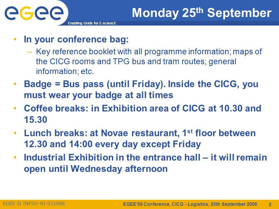Enabling Grids for E-sciencE EGEE-II INFSO-RI EGEE 06 Conference, CICG - Logistics, 25th September Monday 25 th September In your conference bag: –Key reference booklet with all programme information; maps of the CICG rooms and TPG bus and tram routes; general information; etc.