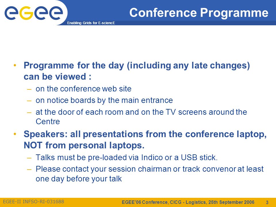 Enabling Grids for E-sciencE EGEE-II INFSO-RI EGEE 06 Conference, CICG - Logistics, 25th September Conference Programme Programme for the day (including any late changes) can be viewed : –on the conference web site –on notice boards by the main entrance –at the door of each room and on the TV screens around the Centre Speakers: all presentations from the conference laptop, NOT from personal laptops.