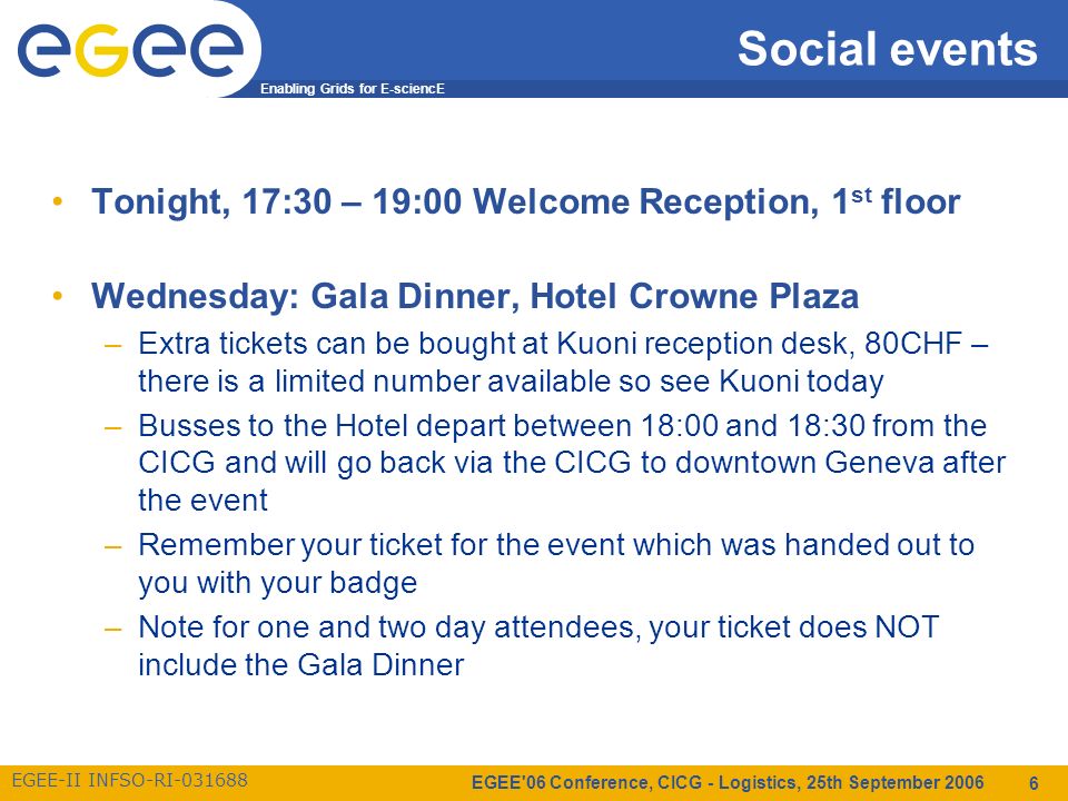 Enabling Grids for E-sciencE EGEE-II INFSO-RI EGEE 06 Conference, CICG - Logistics, 25th September Social events Tonight, 17:30 – 19:00 Welcome Reception, 1 st floor Wednesday: Gala Dinner, Hotel Crowne Plaza –Extra tickets can be bought at Kuoni reception desk, 80CHF – there is a limited number available so see Kuoni today –Busses to the Hotel depart between 18:00 and 18:30 from the CICG and will go back via the CICG to downtown Geneva after the event –Remember your ticket for the event which was handed out to you with your badge –Note for one and two day attendees, your ticket does NOT include the Gala Dinner