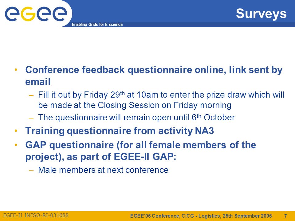 Enabling Grids for E-sciencE EGEE-II INFSO-RI EGEE 06 Conference, CICG - Logistics, 25th September Surveys Conference feedback questionnaire online, link sent by  –Fill it out by Friday 29 th at 10am to enter the prize draw which will be made at the Closing Session on Friday morning –The questionnaire will remain open until 6 th October Training questionnaire from activity NA3 GAP questionnaire (for all female members of the project), as part of EGEE-II GAP: –Male members at next conference