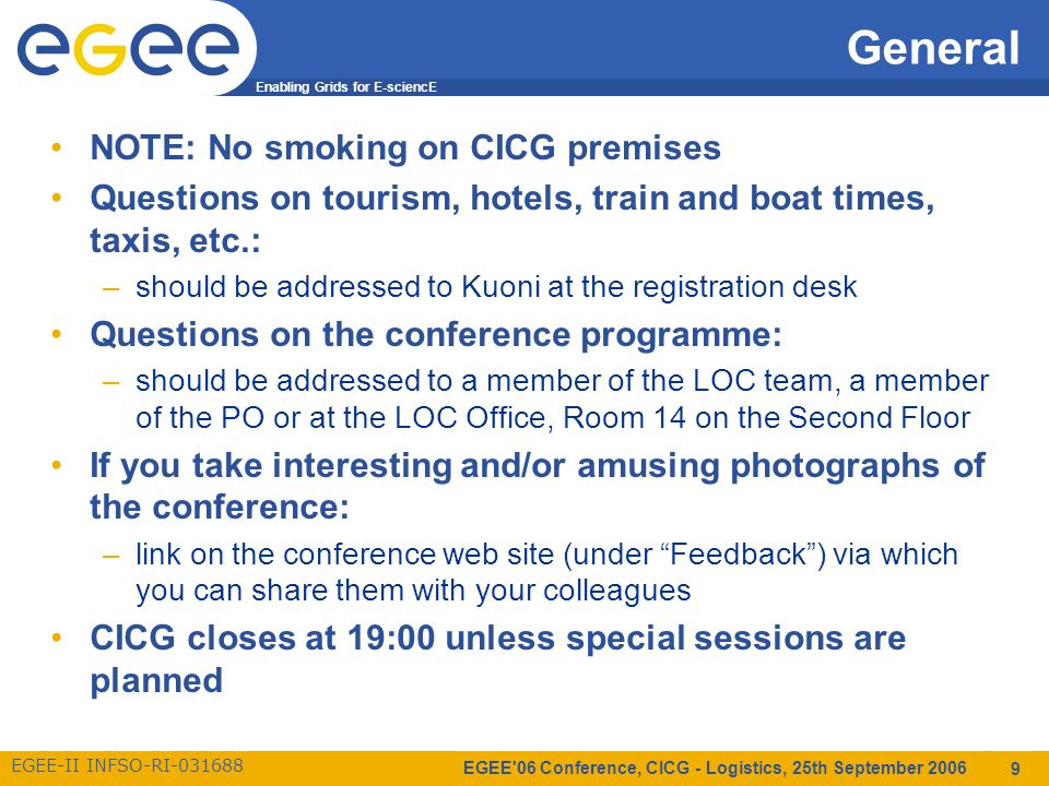 Enabling Grids for E-sciencE EGEE-II INFSO-RI EGEE 06 Conference, CICG - Logistics, 25th September General NOTE: No smoking on CICG premises Questions on tourism, hotels, train and boat times, taxis, etc.: –should be addressed to Kuoni at the registration desk Questions on the conference programme: –should be addressed to a member of the LOC team, a member of the PO or at the LOC Office, Room 14 on the Second Floor If you take interesting and/or amusing photographs of the conference: –link on the conference web site (under Feedback ) via which you can share them with your colleagues CICG closes at 19:00 unless special sessions are planned