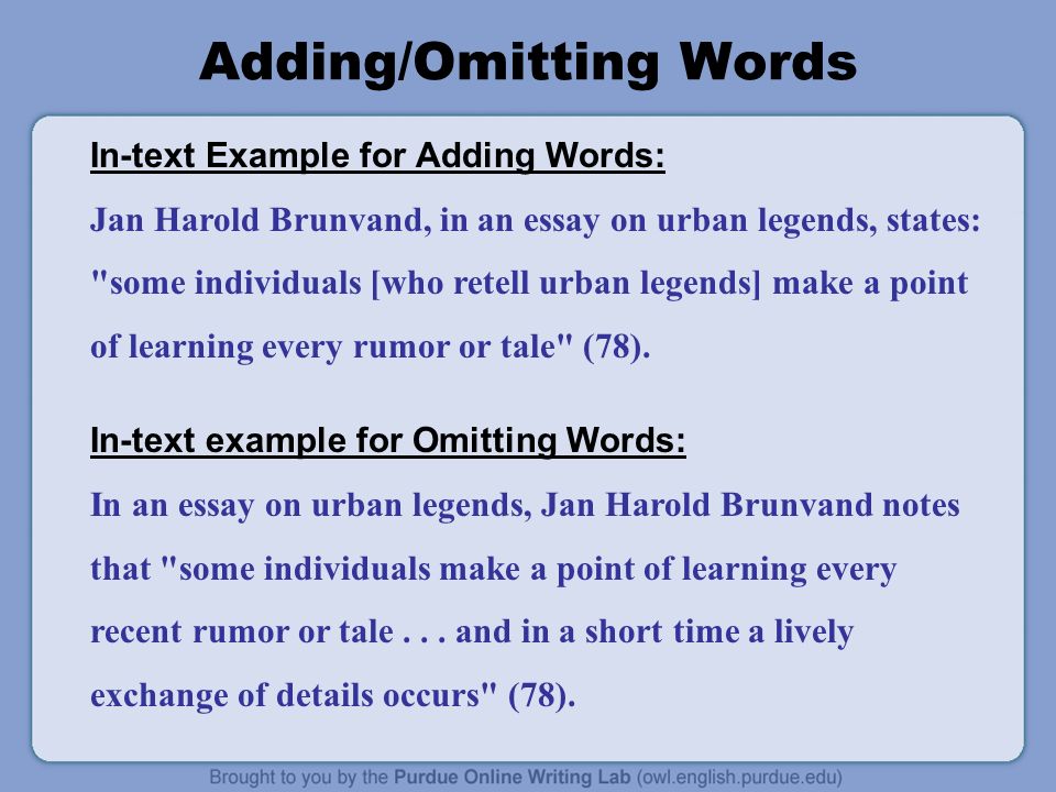 Adding/Omitting Words In-text Example for Adding Words: Jan Harold Brunvand, in an essay on urban legends, states: some individuals [who retell urban legends] make a point of learning every rumor or tale (78).