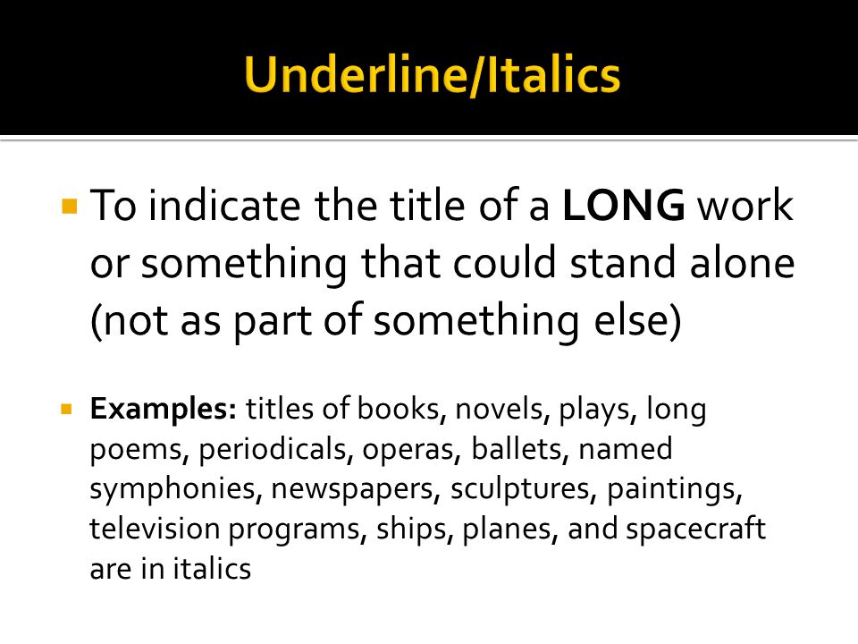  To indicate the title of a LONG work or something that could stand alone (not as part of something else)  Examples: titles of books, novels, plays, long poems, periodicals, operas, ballets, named symphonies, newspapers, sculptures, paintings, television programs, ships, planes, and spacecraft are in italics