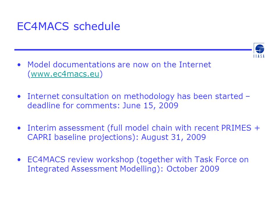 EC4MACS schedule Model documentations are now on the Internet (  Internet consultation on methodology has been started – deadline for comments: June 15, 2009 Interim assessment (full model chain with recent PRIMES + CAPRI baseline projections): August 31, 2009 EC4MACS review workshop (together with Task Force on Integrated Assessment Modelling): October 2009
