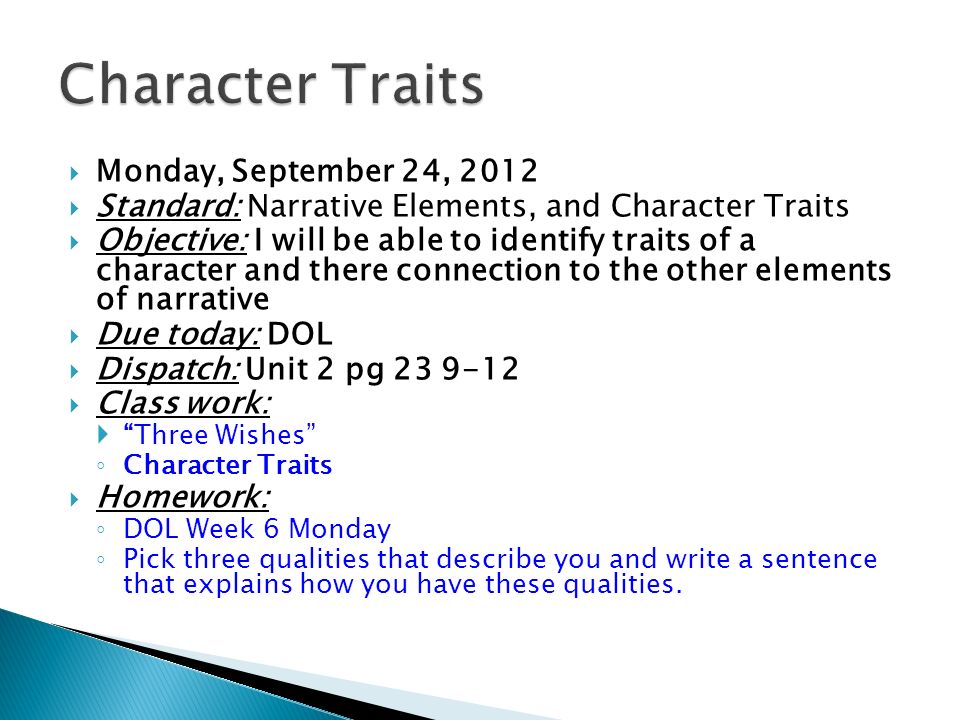  Monday, September 24, 2012  Standard: Narrative Elements, and Character Traits  Objective: I will be able to identify traits of a character and there connection to the other elements of narrative  Due today: DOL  Dispatch: Unit 2 pg  Class work:  Three Wishes ◦ Character Traits  Homework: ◦ DOL Week 6 Monday ◦ Pick three qualities that describe you and write a sentence that explains how you have these qualities.