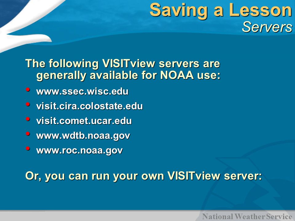 National Weather Service Saving a Lesson Servers The following VISITview servers are generally available for NOAA use:     visit.cira.colostate.edu visit.cira.colostate.edu visit.comet.ucar.edu visit.comet.ucar.edu Or, you can run your own VISITview server: