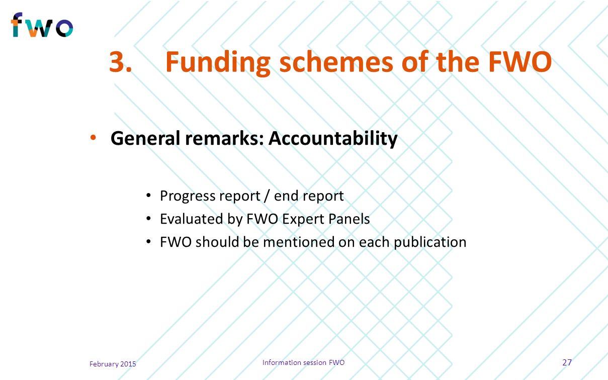 3.Funding schemes of the FWO General remarks: Accountability Progress report / end report Evaluated by FWO Expert Panels FWO should be mentioned on each publication February 2015 Information session FWO 27