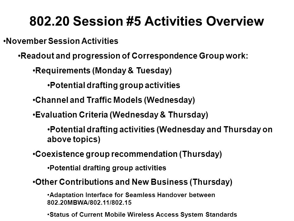 Session #5 Activities Overview November Session Activities Readout and progression of Correspondence Group work: Requirements (Monday & Tuesday) Potential drafting group activities Channel and Traffic Models (Wednesday) Evaluation Criteria (Wednesday & Thursday) Potential drafting activities (Wednesday and Thursday on above topics) Coexistence group recommendation (Thursday) Potential drafting group activities Other Contributions and New Business (Thursday) Adaptation Interface for Seamless Handover between MBWA/802.11/ Status of Current Mobile Wireless Access System Standards
