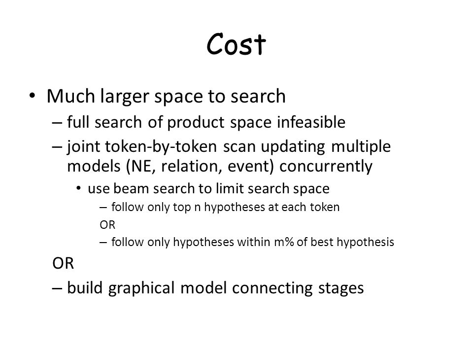 Cost Much larger space to search – full search of product space infeasible – joint token-by-token scan updating multiple models (NE, relation, event) concurrently use beam search to limit search space – follow only top n hypotheses at each token OR – follow only hypotheses within m% of best hypothesis OR – build graphical model connecting stages