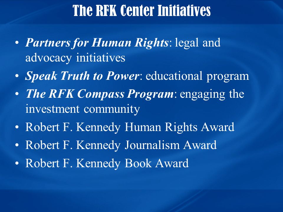 The RFK Center Initiatives Partners for Human Rights: legal and advocacy initiatives Speak Truth to Power: educational program The RFK Compass Program: engaging the investment community Robert F.