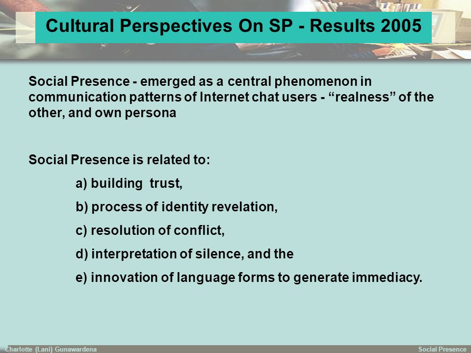 Social PresenceCharlotte (Lani) Gunawardena Cultural Perspectives On SP - Results 2005 Social Presence - emerged as a central phenomenon in communication patterns of Internet chat users - realness of the other, and own persona Social Presence is related to: a) building trust, b) process of identity revelation, c) resolution of conflict, d) interpretation of silence, and the e) innovation of language forms to generate immediacy.