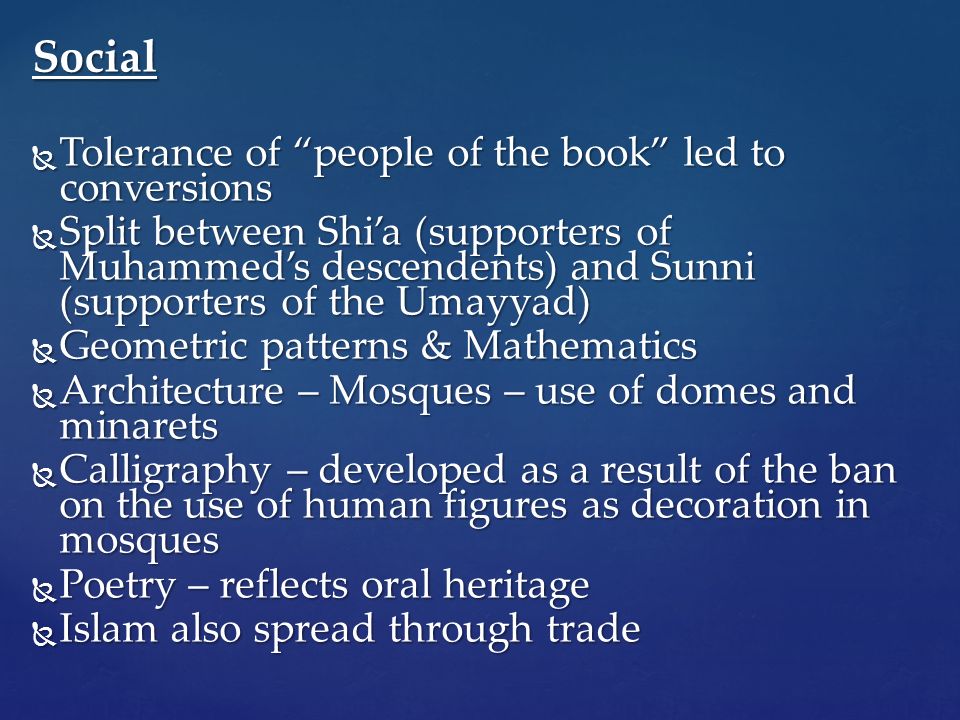 Social  Tolerance of people of the book led to conversions  Split between Shi’a (supporters of Muhammed’s descendents) and Sunni (supporters of the Umayyad)  Geometric patterns & Mathematics  Architecture – Mosques – use of domes and minarets  Calligraphy – developed as a result of the ban on the use of human figures as decoration in mosques  Poetry – reflects oral heritage  Islam also spread through trade