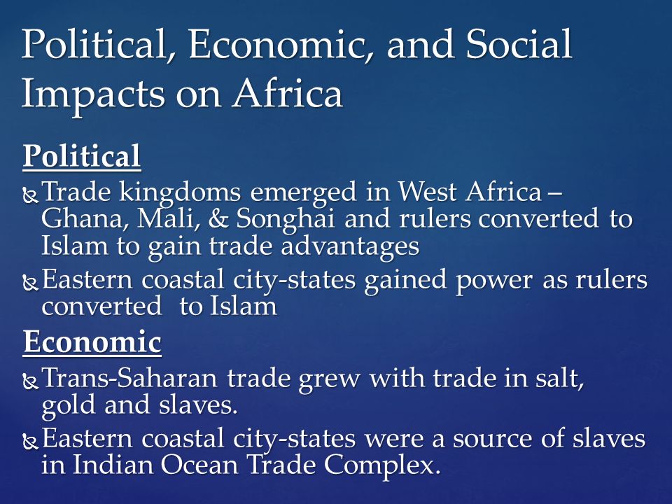 Political  Trade kingdoms emerged in West Africa – Ghana, Mali, & Songhai and rulers converted to Islam to gain trade advantages  Eastern coastal city-states gained power as rulers converted to Islam Economic  Trans-Saharan trade grew with trade in salt, gold and slaves.