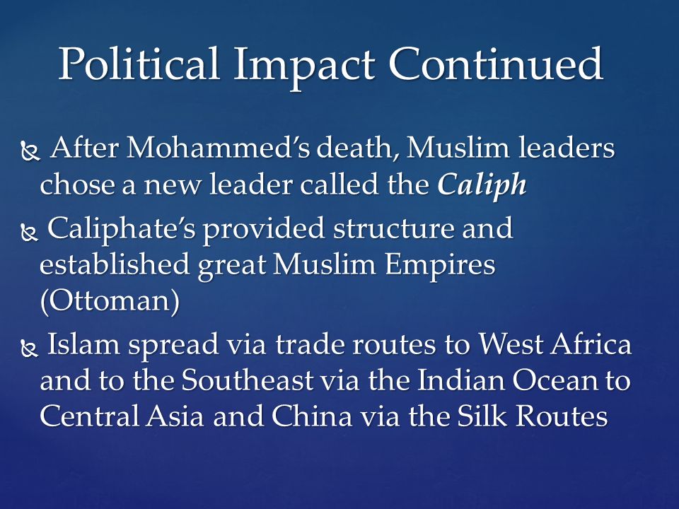  After Mohammed’s death, Muslim leaders chose a new leader called the Caliph  Caliphate’s provided structure and established great Muslim Empires (Ottoman)  Islam spread via trade routes to West Africa and to the Southeast via the Indian Ocean to Central Asia and China via the Silk Routes Political Impact Continued