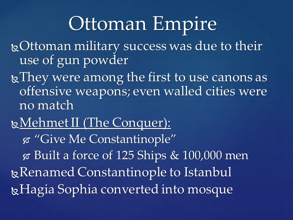  Ottoman military success was due to their use of gun powder  They were among the first to use canons as offensive weapons; even walled cities were no match  Mehmet II (The Conquer):  Give Me Constantinople  Built a force of 125 Ships & 100,000 men  Renamed Constantinople to Istanbul  Hagia Sophia converted into mosque Ottoman Empire