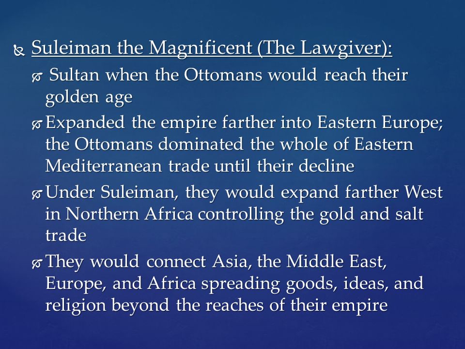  Suleiman the Magnificent (The Lawgiver):  Sultan when the Ottomans would reach their golden age  Expanded the empire farther into Eastern Europe; the Ottomans dominated the whole of Eastern Mediterranean trade until their decline  Under Suleiman, they would expand farther West in Northern Africa controlling the gold and salt trade  They would connect Asia, the Middle East, Europe, and Africa spreading goods, ideas, and religion beyond the reaches of their empire