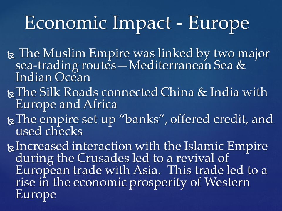  The Muslim Empire was linked by two major sea-trading routes—Mediterranean Sea & Indian Ocean  The Silk Roads connected China & India with Europe and Africa  The empire set up banks , offered credit, and used checks  Increased interaction with the Islamic Empire during the Crusades led to a revival of European trade with Asia.