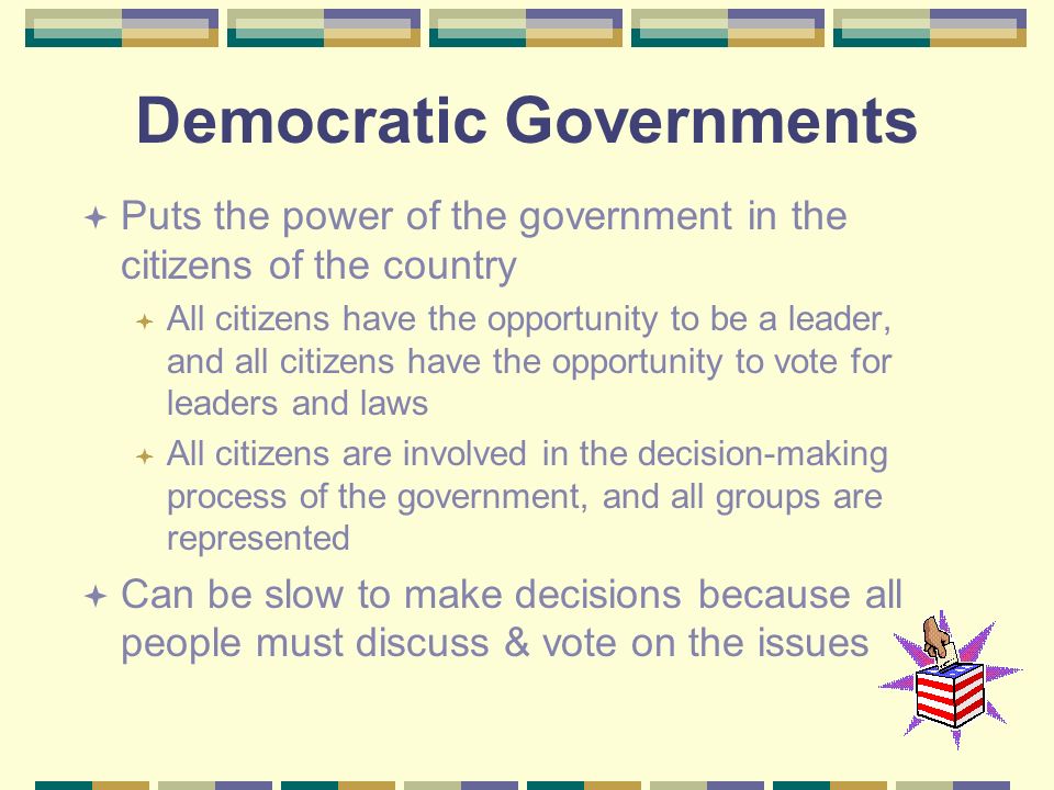 Democratic Governments  Puts the power of the government in the citizens of the country  All citizens have the opportunity to be a leader, and all citizens have the opportunity to vote for leaders and laws  All citizens are involved in the decision-making process of the government, and all groups are represented  Can be slow to make decisions because all people must discuss & vote on the issues