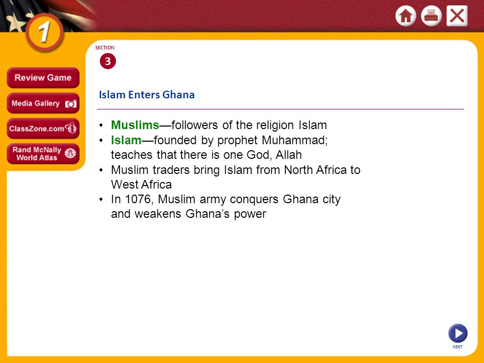 Islam Enters Ghana NEXT 3 SECTION Islam—founded by prophet Muhammad; teaches that there is one God, Allah Muslims—followers of the religion Islam Muslim traders bring Islam from North Africa to West Africa In 1076, Muslim army conquers Ghana city and weakens Ghana’s power