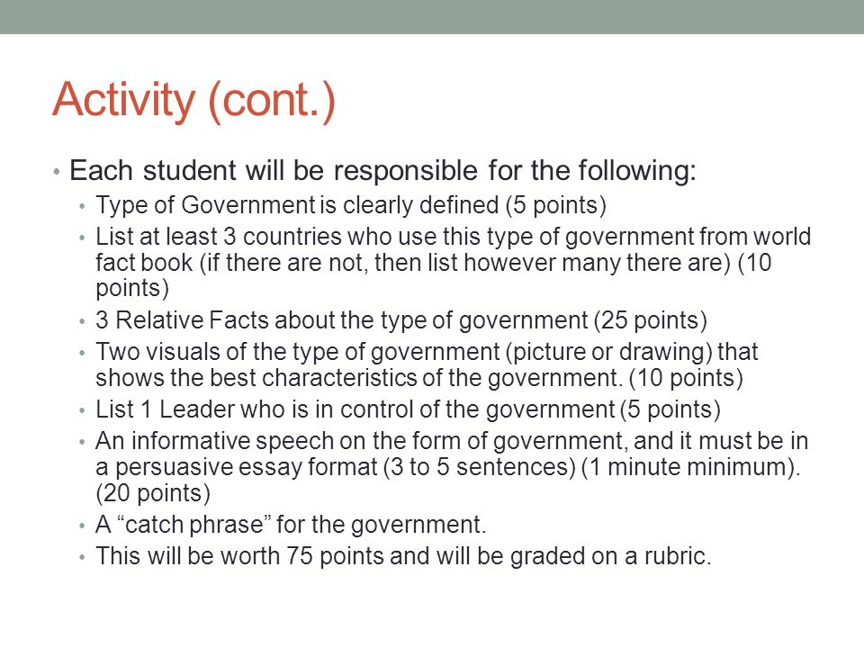 Activity (cont.) Each student will be responsible for the following: Type of Government is clearly defined (5 points) List at least 3 countries who use this type of government from world fact book (if there are not, then list however many there are) (10 points) 3 Relative Facts about the type of government (25 points) Two visuals of the type of government (picture or drawing) that shows the best characteristics of the government.