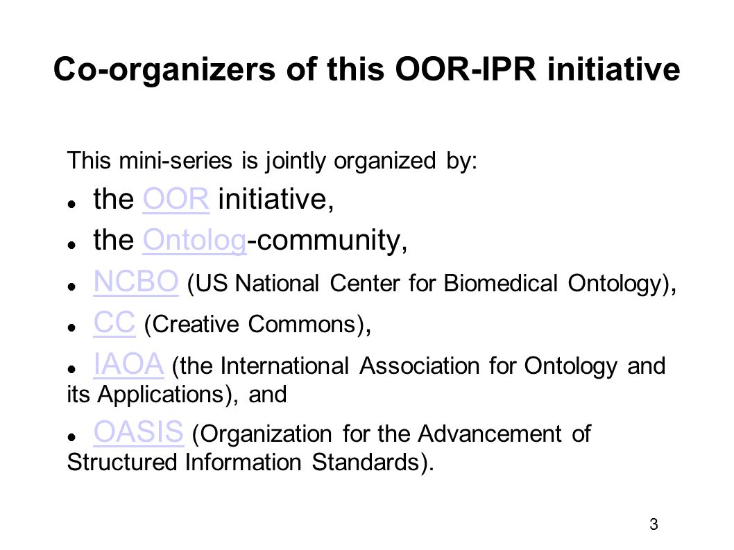 3 Co-organizers of this OOR-IPR initiative This mini-series is jointly organized by: the OOR initiative,OOR the Ontolog-community,Ontolog NCBO (US National Center for Biomedical Ontology),NCBO CC (Creative Commons),CC IAOA (the International Association for Ontology and its Applications), andIAOA OASIS (Organization for the Advancement of Structured Information Standards).OASIS