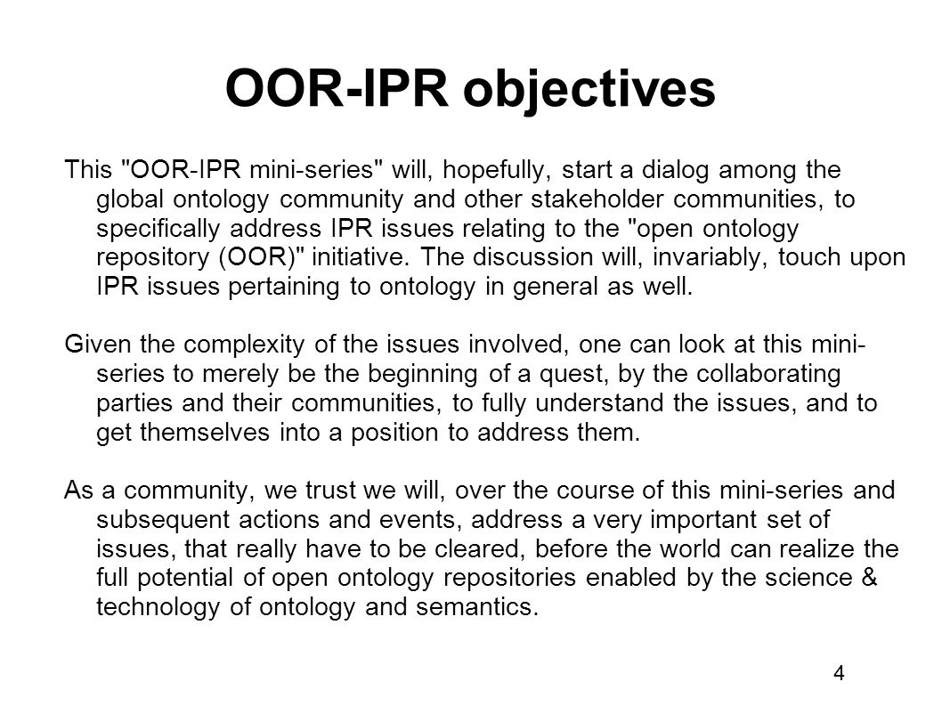 4 OOR-IPR objectives This OOR-IPR mini-series will, hopefully, start a dialog among the global ontology community and other stakeholder communities, to specifically address IPR issues relating to the open ontology repository (OOR) initiative.