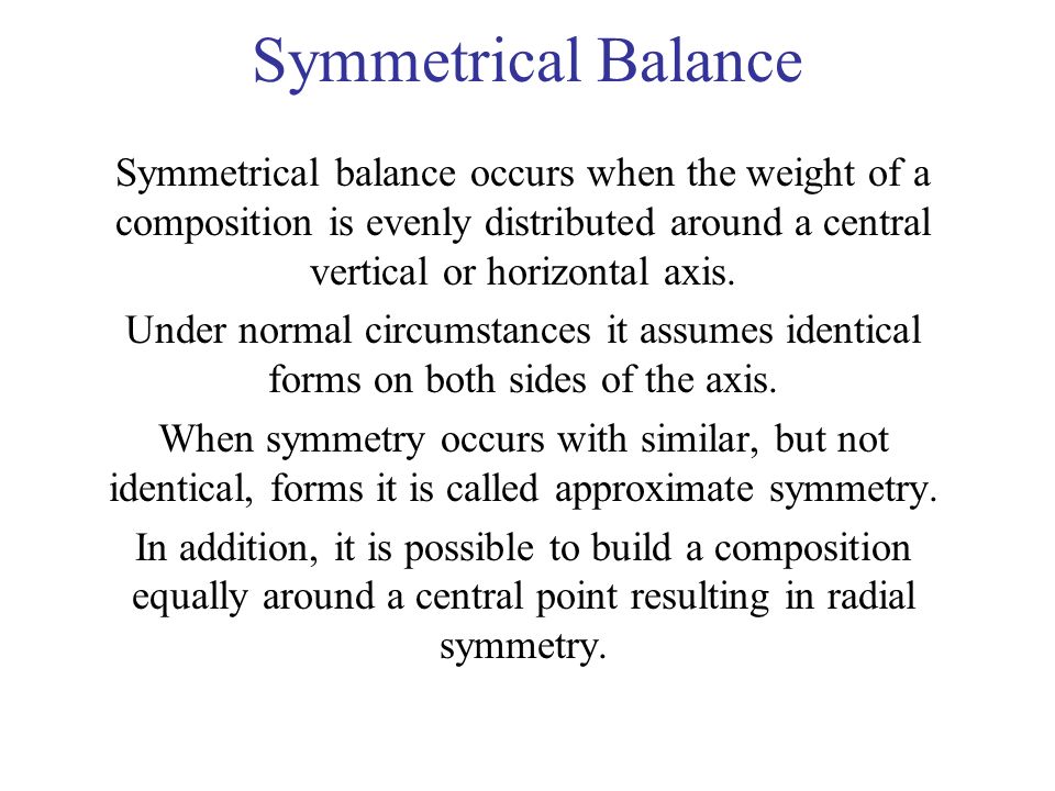 Symmetrical Balance Symmetrical balance occurs when the weight of a composition is evenly distributed around a central vertical or horizontal axis.