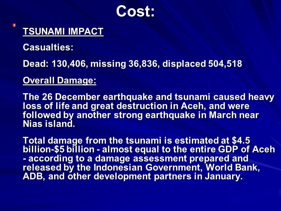 Cost: TSUNAMI IMPACT Casualties: Dead: 130,406, missing 36,836, displaced 504,518 Overall Damage: The 26 December earthquake and tsunami caused heavy loss of life and great destruction in Aceh, and were followed by another strong earthquake in March near Nias island.