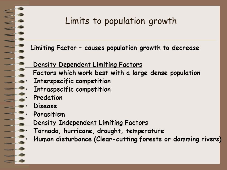 Limits to population growth Limiting Factor – causes population growth to decrease Density Dependent Limiting Factors Factors which work best with a large dense population Interspecific competition Intraspecific competition Predation Disease Parasitism Density Independent Limiting Factors Tornado, hurricane, drought, temperature Human disturbance (Clear-cutting forests or damming rivers)
