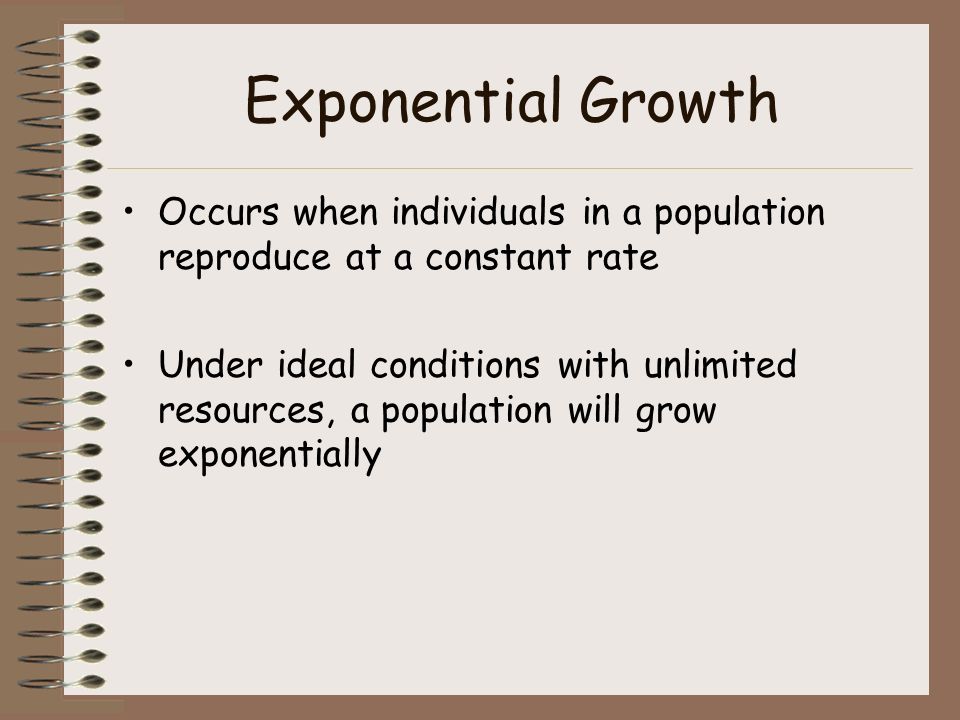 Exponential Growth Occurs when individuals in a population reproduce at a constant rate Under ideal conditions with unlimited resources, a population will grow exponentially
