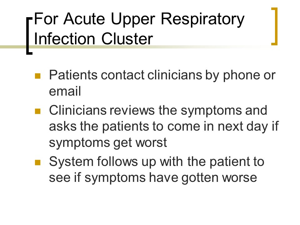 For Acute Upper Respiratory Infection Cluster Patients contact clinicians by phone or  Clinicians reviews the symptoms and asks the patients to come in next day if symptoms get worst System follows up with the patient to see if symptoms have gotten worse