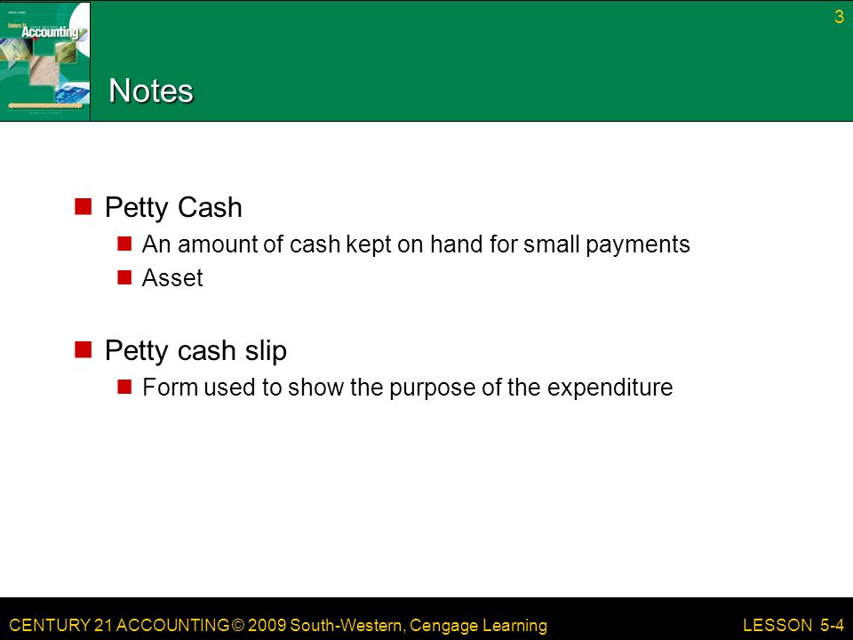 CENTURY 21 ACCOUNTING © 2009 South-Western, Cengage Learning Notes Petty Cash An amount of cash kept on hand for small payments Asset Petty cash slip Form used to show the purpose of the expenditure 3 LESSON 5-4