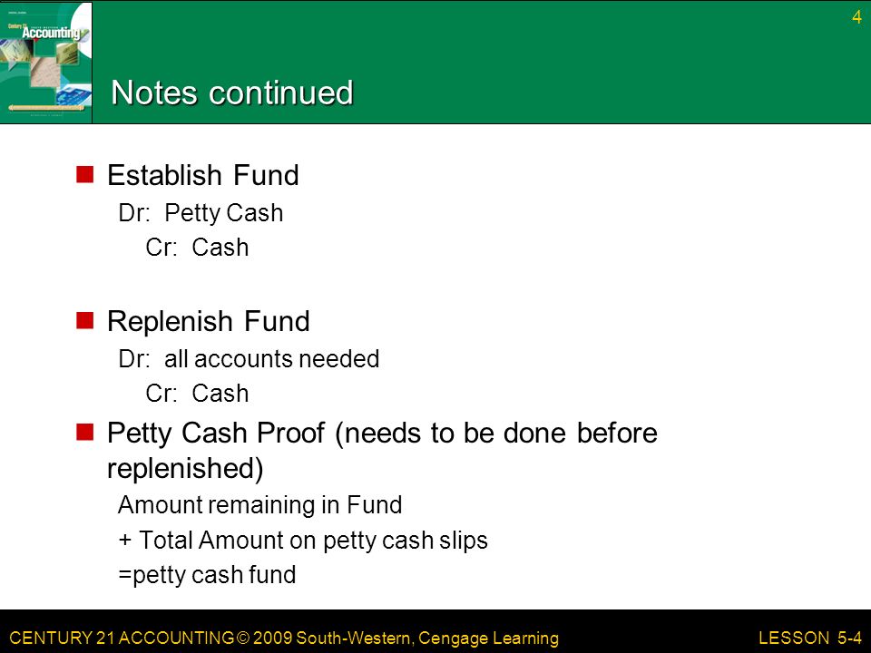 CENTURY 21 ACCOUNTING © 2009 South-Western, Cengage Learning Notes continued Establish Fund Dr: Petty Cash Cr: Cash Replenish Fund Dr: all accounts needed Cr: Cash Petty Cash Proof (needs to be done before replenished) Amount remaining in Fund + Total Amount on petty cash slips =petty cash fund 4 LESSON 5-4