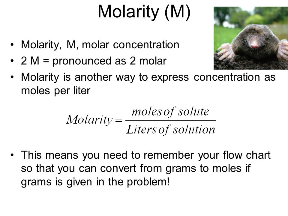 Molarity (M) Molarity, M, molar concentration 2 M = pronounced as 2 molar Molarity is another way to express concentration as moles per liter This means you need to remember your flow chart so that you can convert from grams to moles if grams is given in the problem!