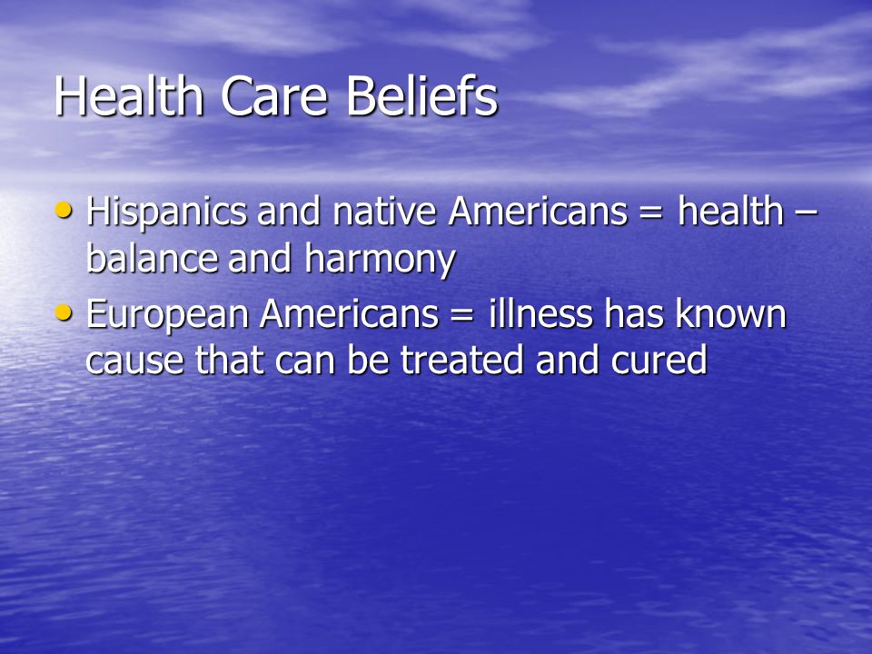 Health Care Beliefs Hispanics and native Americans = health – balance and harmony Hispanics and native Americans = health – balance and harmony European Americans = illness has known cause that can be treated and cured European Americans = illness has known cause that can be treated and cured